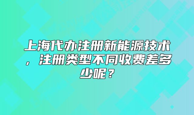 上海代辦注冊(cè)新能源技術(shù)，注冊(cè)類型不同收費(fèi)差多少呢？