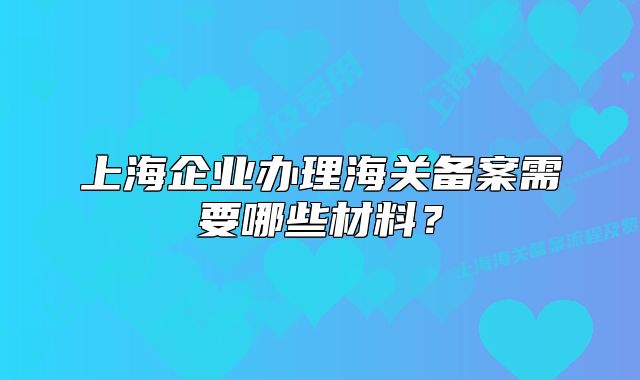 上海企業(yè)辦理海關備案需要哪些材料？