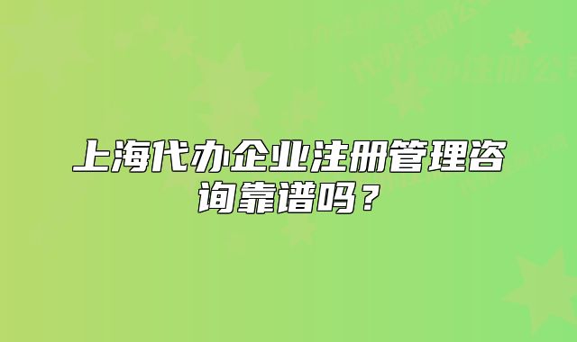 上海代辦企業(yè)注冊(cè)管理咨詢靠譜嗎？