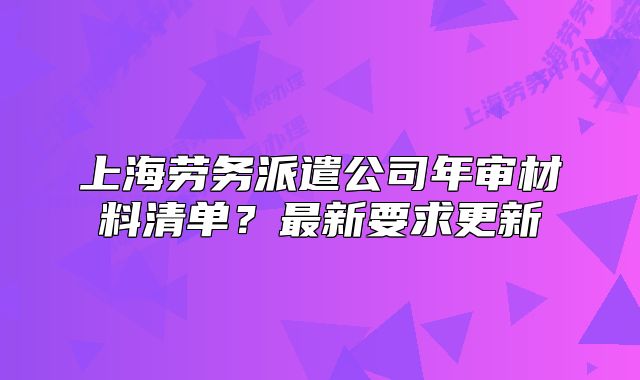 上海勞務(wù)派遣公司年審材料清單？最新要求更新