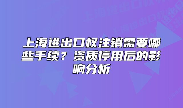 上海進(jìn)出口權(quán)注銷(xiāo)需要哪些手續(xù)？資質(zhì)停用后的影響分析