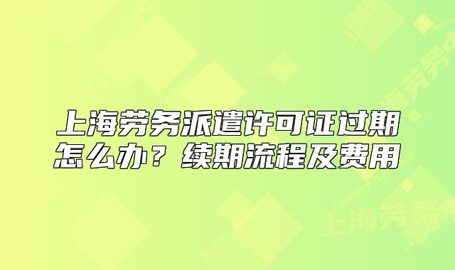 上海勞務(wù)派遣許可證過期怎么辦？續(xù)期流程及費用