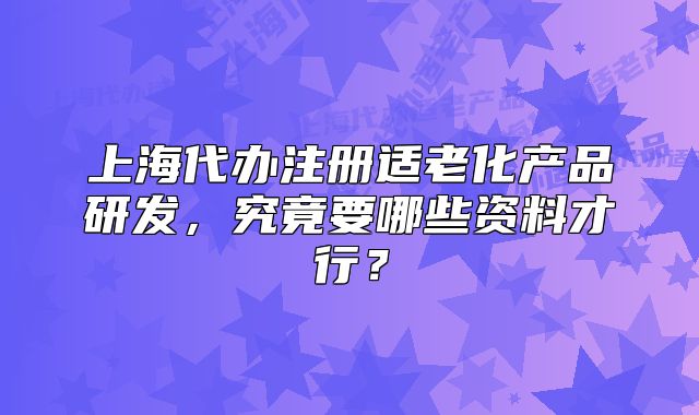 上海代辦注冊適老化產(chǎn)品研發(fā)，究竟要哪些資料才行？