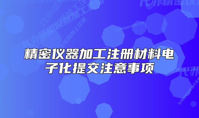 精密儀器加工注冊(cè)材料電子化提交注意事項(xiàng)