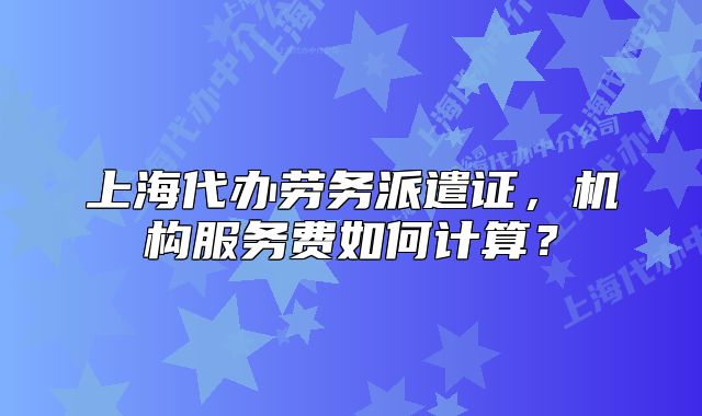 上海代辦勞務(wù)派遣證，機(jī)構(gòu)服務(wù)費(fèi)如何計(jì)算？