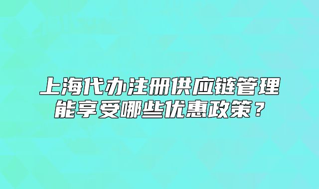 上海代辦注冊(cè)供應(yīng)鏈管理能享受哪些優(yōu)惠政策？