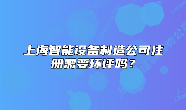 上海智能設(shè)備制造公司注冊需要環(huán)評嗎？