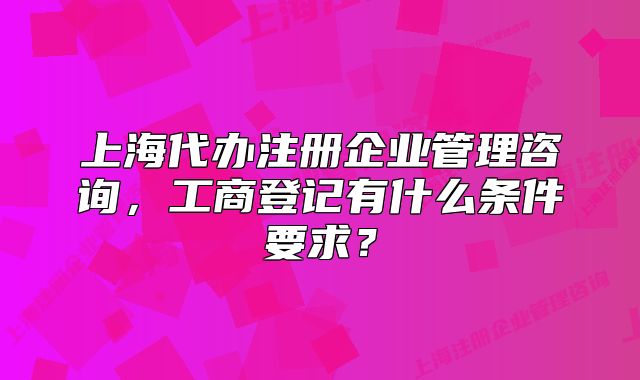 上海代辦注冊企業(yè)管理咨詢，工商登記有什么條件要求？