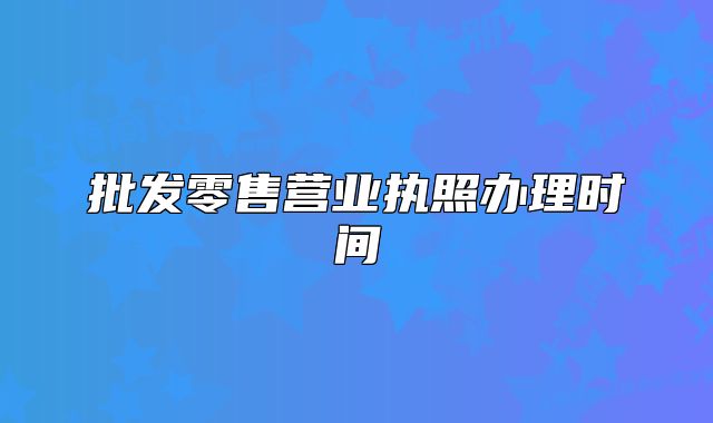 批發(fā)零售營(yíng)業(yè)執(zhí)照辦理時(shí)間