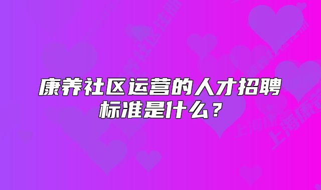 康養(yǎng)社區(qū)運(yùn)營的人才招聘標(biāo)準(zhǔn)是什么？