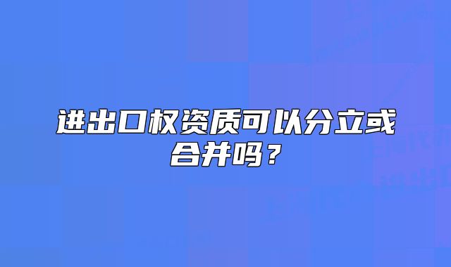 進(jìn)出口權(quán)資質(zhì)可以分立或合并嗎？