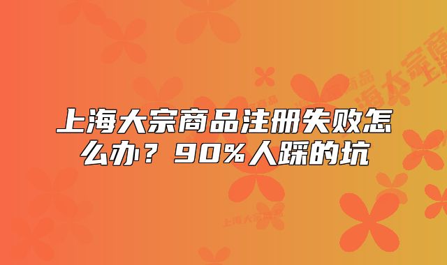 上海大宗商品注冊失敗怎么辦？90%人踩的坑