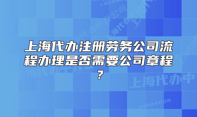 上海代辦注冊(cè)勞務(wù)公司流程辦理是否需要公司章程？