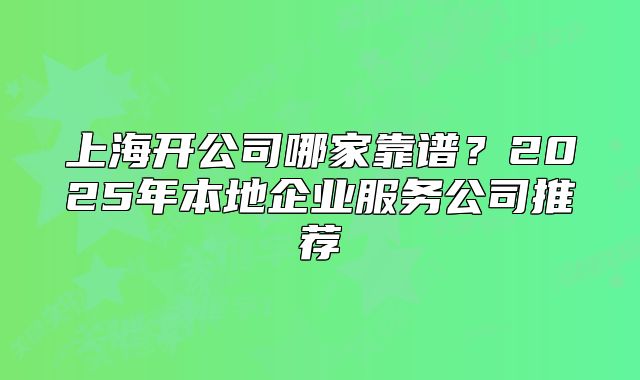 上海開公司哪家靠譜？2025年本地企業(yè)服務(wù)公司推薦