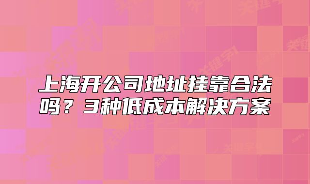 上海開公司地址掛靠合法嗎？3種低成本解決方案