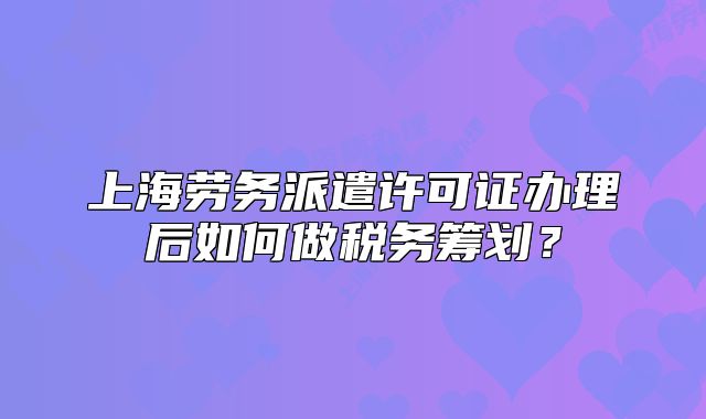 上海勞務派遣許可證辦理后如何做稅務籌劃？