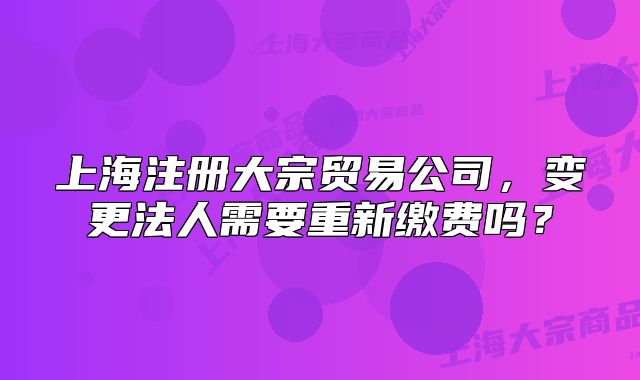 上海注冊(cè)大宗貿(mào)易公司，變更法人需要重新繳費(fèi)嗎？