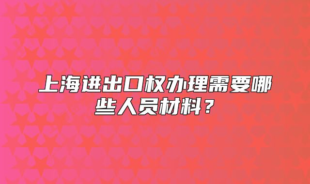 上海進(jìn)出口權(quán)辦理需要哪些人員材料？