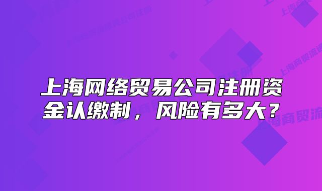 上海網(wǎng)絡(luò)貿(mào)易公司注冊資金認(rèn)繳制，風(fēng)險有多大？