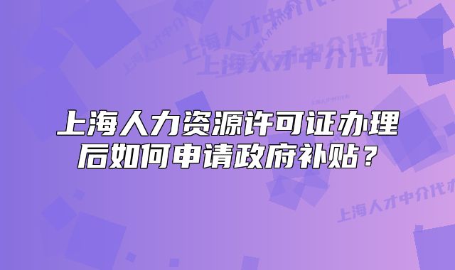 上海人力資源許可證辦理后如何申請政府補貼？