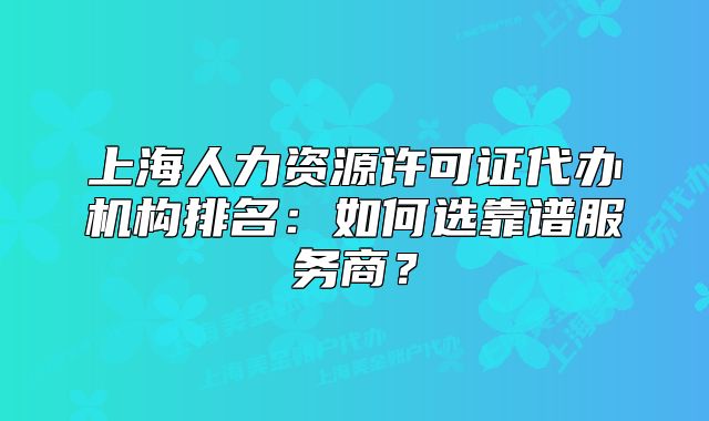 上海人力資源許可證代辦機(jī)構(gòu)排名：如何選靠譜服務(wù)商？