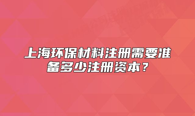 上海環(huán)保材料注冊需要準(zhǔn)備多少注冊資本？