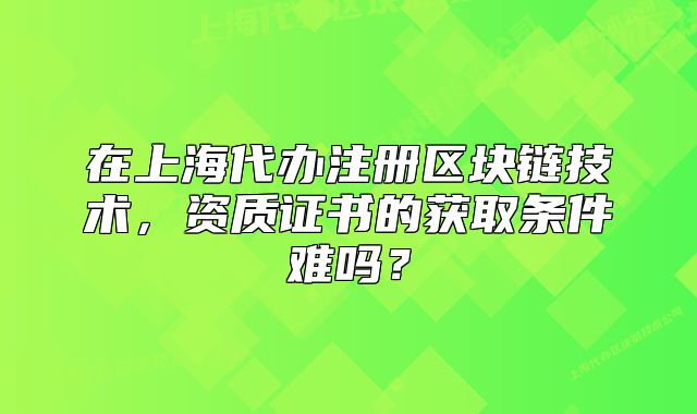 在上海代辦注冊區(qū)塊鏈技術(shù)，資質(zhì)證書的獲取條件難嗎？
