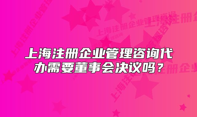 上海注冊(cè)企業(yè)管理咨詢(xún)代辦需要董事會(huì)決議嗎？