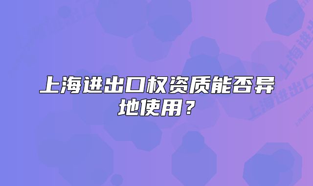 上海進(jìn)出口權(quán)資質(zhì)能否異地使用？