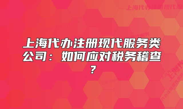 上海代辦注冊(cè)現(xiàn)代服務(wù)類公司：如何應(yīng)對(duì)稅務(wù)稽查？