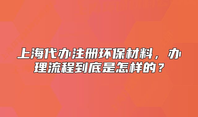 上海代辦注冊環(huán)保材料，辦理流程到底是怎樣的？