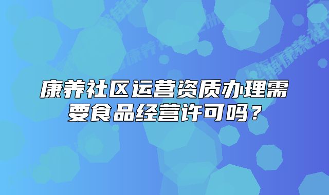 康養(yǎng)社區(qū)運(yùn)營(yíng)資質(zhì)辦理需要食品經(jīng)營(yíng)許可嗎？