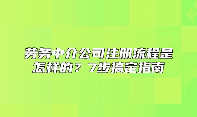 勞務(wù)中介公司注冊(cè)流程是怎樣的？7步搞定指南