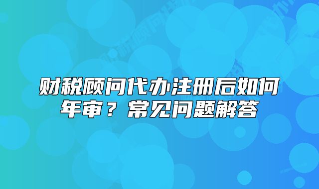 財(cái)稅顧問代辦注冊后如何年審？常見問題解答