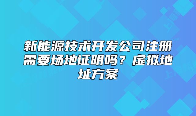 新能源技術(shù)開發(fā)公司注冊(cè)需要場(chǎng)地證明嗎？虛擬地址方案