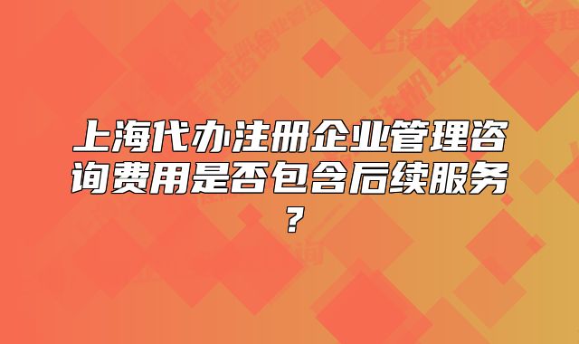 上海代辦注冊企業(yè)管理咨詢費(fèi)用是否包含后續(xù)服務(wù)？