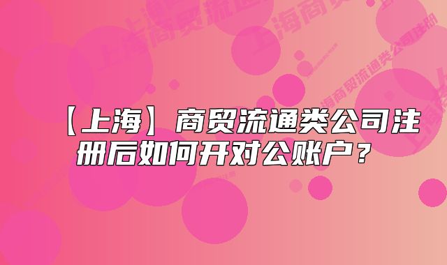 【上海】商貿(mào)流通類公司注冊后如何開對公賬戶？