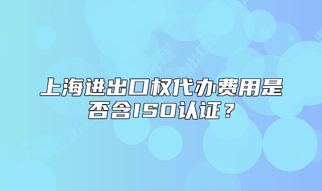 上海進出口權代辦費用是否含ISO認證?