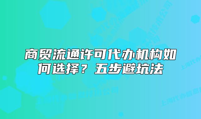 商貿(mào)流通許可代辦機(jī)構(gòu)如何選擇？五步避坑法