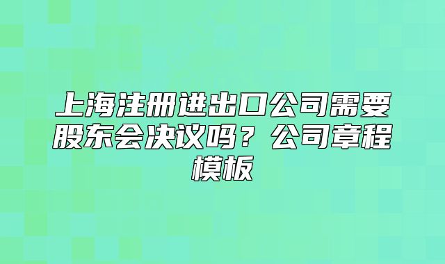 上海注冊(cè)進(jìn)出口公司需要股東會(huì)決議嗎？公司章程模板