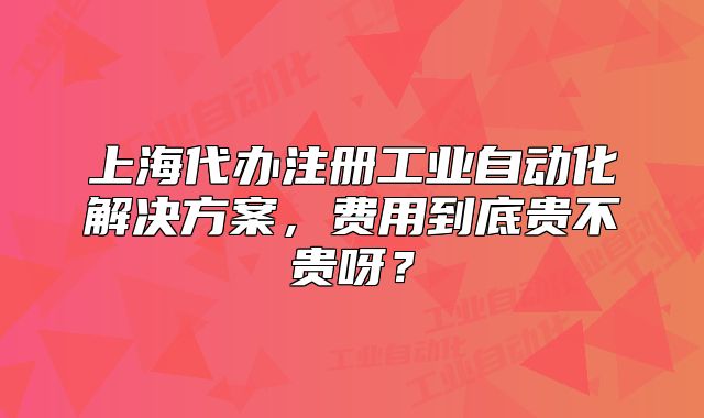 上海代辦注冊工業(yè)自動化解決方案，費(fèi)用到底貴不貴呀？