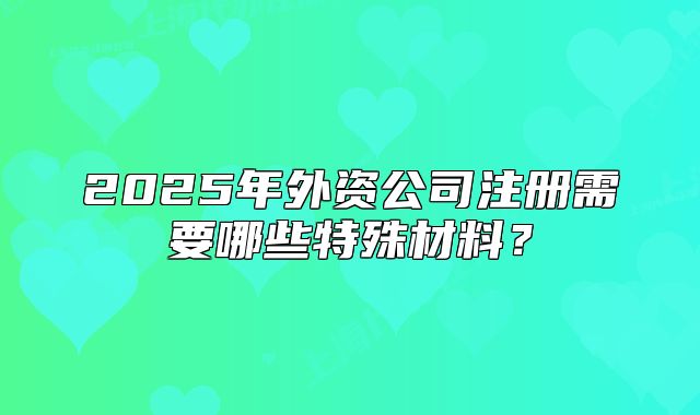2025年外資公司注冊需要哪些特殊材料？