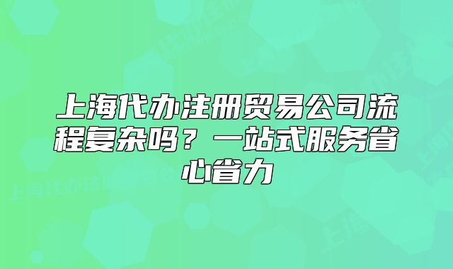 上海代辦注冊貿(mào)易公司流程復(fù)雜嗎？一站式服務(wù)省心省力