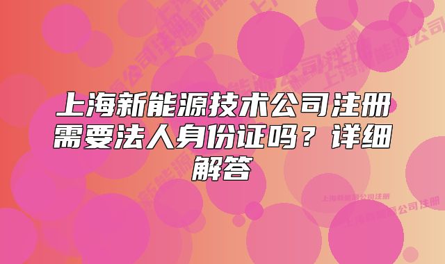 上海新能源技術(shù)公司注冊需要法人身份證嗎？詳細(xì)解答