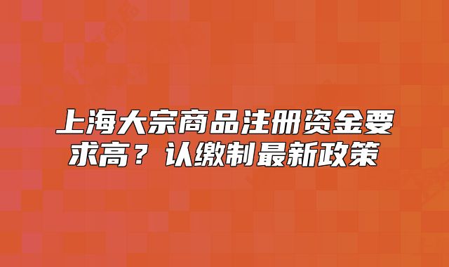 上海大宗商品注冊資金要求高？認(rèn)繳制最新政策
