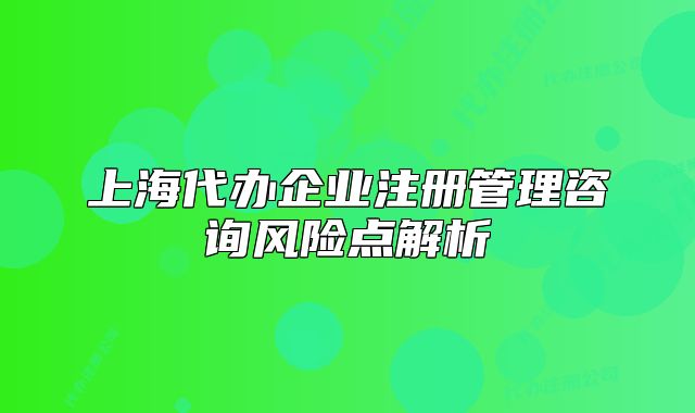 上海代辦企業(yè)注冊(cè)管理咨詢風(fēng)險(xiǎn)點(diǎn)解析