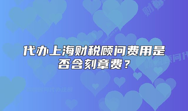 代辦上海財(cái)稅顧問(wèn)費(fèi)用是否含刻章費(fèi)？
