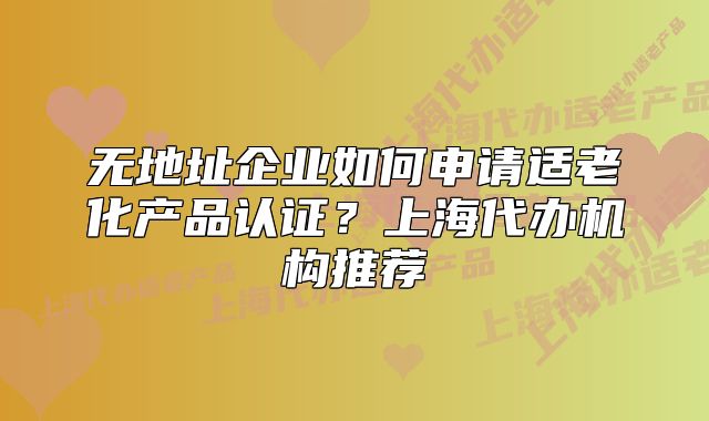 無地址企業(yè)如何申請(qǐng)適老化產(chǎn)品認(rèn)證？上海代辦機(jī)構(gòu)推薦