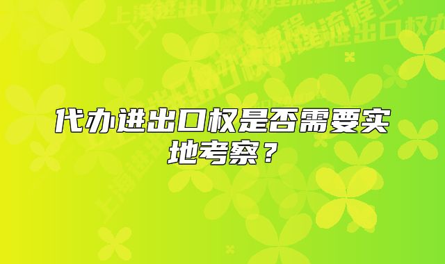 代辦進出口權是否需要實地考察？