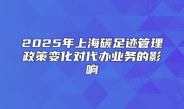 2025年上海碳足跡管理政策變化對代辦業(yè)務(wù)的影響